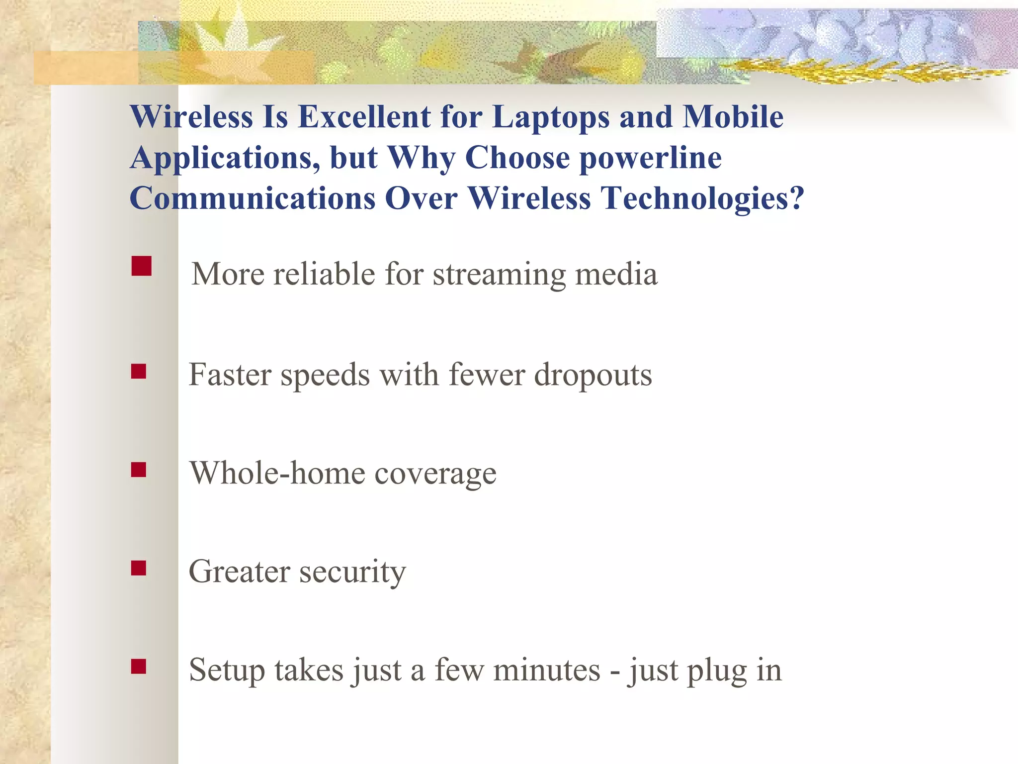 Wireless Is Excellent for Laptops and Mobile Applications, but Why Choose powerline Communications Over Wireless Technologies? More reliable for streaming media   Faster speeds with fewer dropouts   Whole-home coverage   Greater security  Setup takes just a few minutes - just plug in 