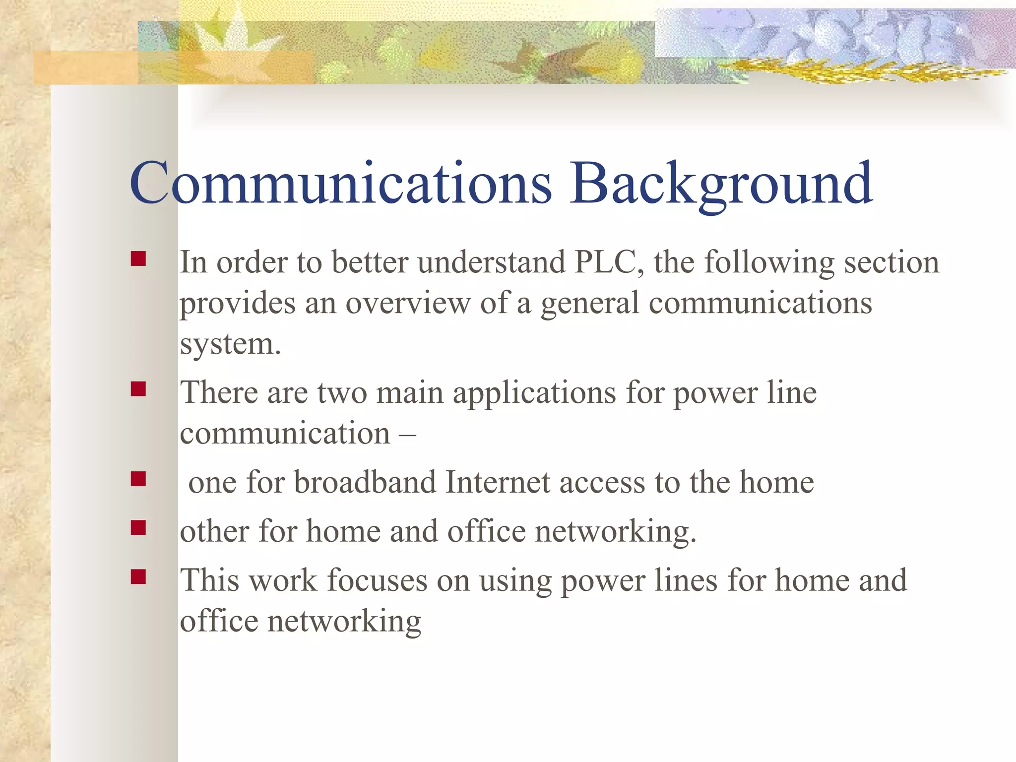 Communications Background In order to better understand PLC, the following section provides an overview of a general communications system. There are two main applications for power line communication – one for broadband Internet access to the home other for home and office networking.  This work focuses on using power lines for home and office networking 