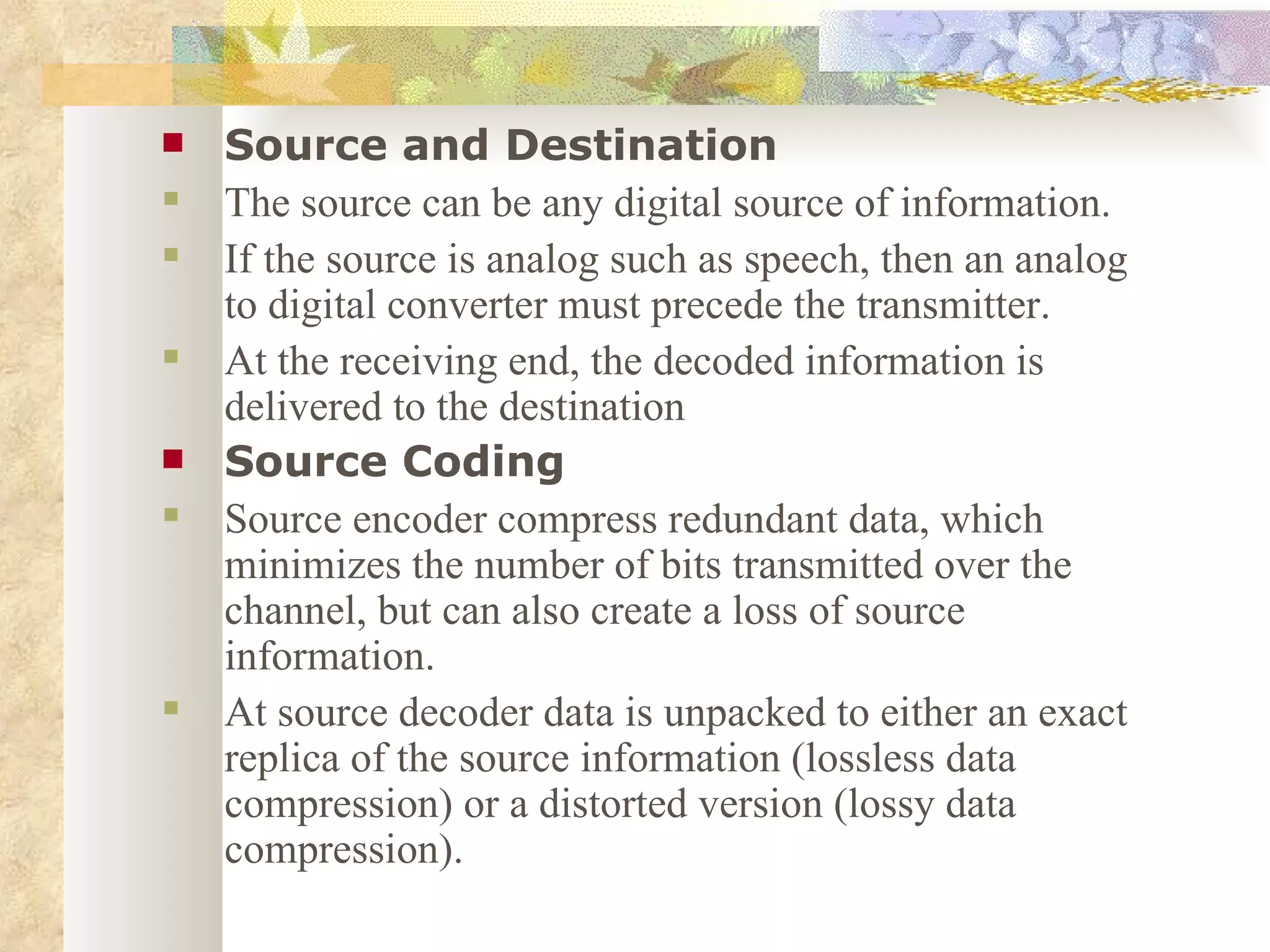 Source and Destination The source can be any digital source of information.  If the source is analog such as speech, then an analog to digital converter must precede the transmitter. At the receiving end, the decoded information is delivered to the destination Source Coding Source encoder compress redundant data, which minimizes the number of bits transmitted over the channel, but can also create a loss of source information.  At source decoder data is unpacked to either an exact replica of the source information (lossless data compression) or a distorted version (lossy data compression). 