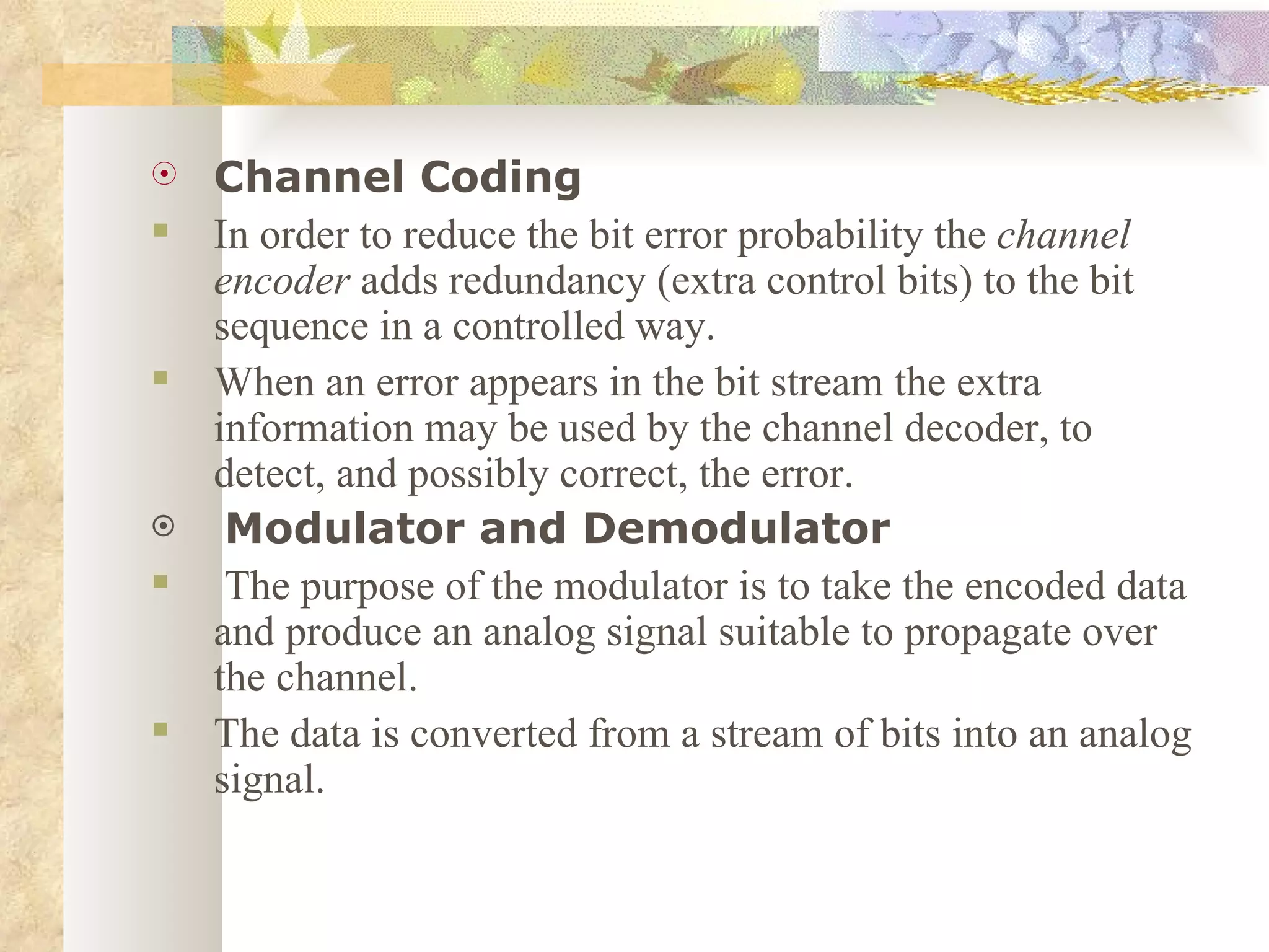 Channel Coding In order to reduce the bit error probability the  channel encoder  adds redundancy (extra control bits) to the bit sequence in a controlled way. When an error appears in the bit stream the extra information may be used by the channel decoder, to detect, and possibly correct, the error. Modulator and Demodulator The purpose of the modulator is to take the encoded data and produce an analog signal suitable to propagate over the channel.  The data is converted from a stream of bits into an analog signal. 