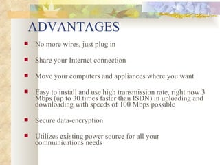 ADVANTAGES No more wires, just plug in Share your Internet connection    Move your computers and appliances where you want    Easy to install and use high transmission rate, right now 3 Mbps (up to 30 times faster than ISDN) in uploading and downloading with speeds of 100 Mbps possible    Secure data-encryption    Utilizes existing power source for all your communications needs  