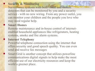 Security & Monitoring Surveillance systems with both visual and motion detectors that can be monitored by you and a security service - with no new wiring. From any power outlet, you can monitor your children and the people you love who may need regular help. Smart Homes Remote maintenance and in-house control of internet-enabled household appliances like refrigerators, heating systems, smoke and fire alarm systems.  Internet Telephony Powerful telephone connection using the internet that offers security and good speech quality. You can even send and receive fax messages  Smart Grid is another concept that utilizes powerline communications digital signals to help make the most efficient use of our electricity resources and keep the world a greener place.  