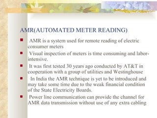 AMR(AUTOMATED METER READING) AMR is a system used for remote reading of electric consumer meters Visual inspection of meters is time consuming and labor-intensive. It was first tested 30 years ago conducted by AT&T in cooperation with a group of utilities and Westinghouse In India the AMR technique is yet to be introduced and may take some time due to the weak financial condition of the State Electricity Boards. Power line communication can provide the channel for AMR data transmission without use of any extra cabling  