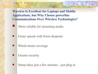 Wireless Is Excellent for Laptops and Mobile Applications, but Why Choose powerline Communications Over Wireless Technologies? More reliable for streaming media   Faster speeds with fewer dropouts   Whole-home coverage   Greater security  Setup takes just a few minutes - just plug in 