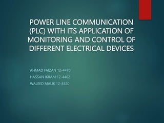 POWER LINE COMMUNICATION
(PLC) WITH ITS APPLICATION OF
MONITORING AND CONTROL OF
DIFFERENT ELECTRICAL DEVICES
AHMAD FAIZAN 12-4470
HASSAN IKRAM 12-4462
WALEED MALIK 12-4520
 