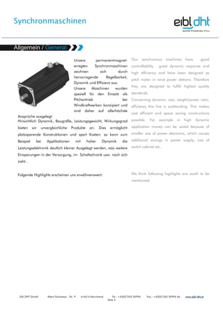 Synchronmaschinen
Eibl DHT GmbH Albert Schweitzer - Str. 9 A-4614 Marchtrenk Tel.: +43(0)7243 50996 Fax.: +43(0)7243 50996 66 www.www.www.www.eibleibleibleibl----dht.atdht.atdht.atdht.at
Seite 3
Unsere permanentmagnet-
erregten Synchronmaschinen
zeichnen sich durch
hervorragende Regelbarkeit,
Dynamik und Effizienz aus.
Unsere Maschinen wurden
speziell für den Einsatz als
Pitchantrieb bei
Windkraftwerken konzipiert und
sind daher auf allerhöchste
Ansprüche ausgelegt.
Hinsichtlich Dynamik, Baugröße, Leistungsgewicht, Wirkungsgrad
bieten wir unvergleichliche Produkte an. Dies ermöglicht
platzsparende Konstruktionen und spart Kosten: so kann zum
Beispiel bei Applikationen mit hoher Dynamik die
Leistungselektronik deutlich kleiner Ausgelegt werden, was weitere
Einsparungen in der Versorgung, im Schaltschrank usw. nach sich
zieht .
Folgende Highlights erscheinen uns erwähnenswert:
Our synchronous machines have good
controllability, great dynamic response and
high efficiency and have been designed as
pitch motor in wind power stations. Therefore
they are designed to fulfill highest quality
standards.
Concerning dynamic. size, weight/power ratio,
efficiency this line is outstanding. This makes
cost efficient and space saving constructions
possible. For example in high dynamic
application money can be saved because of
smaller size of power electronic, which causes
additional savings in power supply, size of
switch cabinet etc..
We think following highlights are worth to be
mentioned:
 