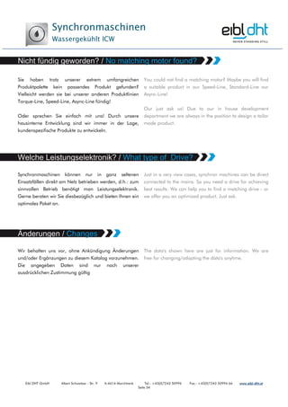 Synchronmaschinen
Wassergekühlt ICW
Eibl DHT GmbH Albert Schweitzer - Str. 9 A-4614 Marchtrenk Tel.: +43(0)7243 50996 Fax.: +43(0)7243 50996 66 www.www.www.www.eibleibleibleibl----dht.atdht.atdht.atdht.at
Seite 34
Sie haben trotz unserer extrem umfangreichen
Produktpalette kein passendes Produkt gefunden?
Vielleicht werden sie bei unserer anderen Produktlinien
Torque-Line, Speed-Line, Async-Line fündig!
Oder sprechen Sie einfach mit uns! Durch unsere
hausinterne Entwicklung sind wir immer in der Lage,
kundenspezifische Produkte zu entwickeln.
You could not find a matching motor? Maybe you will find
a suitable product in our Speed-Line, Standard-Line our
Async-Line!
Our just ask us! Due to our in house development
department we are always in the position to design a tailor
made product.
Synchronmaschinen können nur in ganz seltenen
Einsatzfällen direkt am Netz betrieben werden, d.h.: zum
sinnvollen Betrieb benötigt man Leistungselektronik.
Gerne beraten wir Sie diesbezüglich und bieten Ihnen ein
optimales Paket an.
Just in a very view cases, synchron machines can be direct
connected to the mains. So you need a drive for achieving
best results. We can help you to find a matching drive - or
we offer you an optimized product. Just ask.
Wir behalten uns vor, ohne Ankündigung Änderungen
und/oder Ergänzungen zu diesem Katalog vorzunehmen.
Die angegeben Daten sind nur nach unserer
ausdrücklichen Zustimmung gültig
The data's shown here are just for information. We are
free for changing/adapting the data's anytime.
 