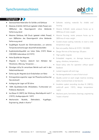 Synchronmaschinen
Eibl DHT GmbH Albert Schweitzer - Str. 9 A-4614 Marchtrenk Tel.: +43(0)7243 50996 Fax.: +43(0)7243 50996 66 www.www.www.www.eibleibleibleibl----dht.atdht.atdht.atdht.at
Seite 4
• Seewasserfeste Materialien für Schilde und Gehäuse
• Massives A-Schild; hält Druck (getestet mittels Presse) vom
580fachen des Gesamtgewicht ohne bleibende
Verformung stand
• Massives Gehäuse; hält Druck (getestet mittels Presse))
vom 580fachen des Gesamtgewicht ohne bleibende
Verformung stand
• Sorgfältigste Auswahl der Dichtmaterialien, um extreme
Temperaturschwankungen dauerhaft standzuhalten
• Kupferlackdrahtqualität von hoher Güte; 210°C Klasse
(100 000h Lebensdauer @ 210°C)
• Hohe Qualität der Magnete.
• Magnete in Taschen; dadurch kein Abheben bei
Vibrationen, Alterung, Temperatur .. .
• Günstiges Ld/Lq für sensorlosen Betrieb auch weit in den
Feldschwächbereich
• Sicherung der Magnete durch Endscheiben am Rotor
• Entmagnetisierungssicher sogar bei Phasenkurzschluss bei
Nenndrehzahl
• Auslegung der Lager auf 20 Jahre
• 100% Qualitätskontrolle (Wickeldaten, Funktionstest am
Prüfstand, Mechanik)
• Iso-Klasse H (180°C) der Wicklung; Abschaltpunkt nach F
(155°C); Auslegungspunkt: 145°C
• Mechanische Bauteile, Elektroblech, Kugellager,
Enginieering „Made in Austria “
• Saltwater resisting materials for shields and
housing
• Massive A-Shield; resists pressure forces up to
580times of motor weight.
• Massive housing; resists pressure forces up to
580times of motor weight.
• Careful chosen sealing materials, to resist a wide
temperature range
• Best wire quality; lifetime @ 210°C: 100 000h
• Design life time of the bearings: 20 years
• High quality magnets
• Embedded magnets; no damage because of
aging, vibrations, temperature...
• Good Ld/Lq ratio for operation without speed
feedback
• Locked magnets with end rings
• No demagnetization in case of short-circuit
• Quality control on each single machine (winding
data's, functional tests on test bench)
• Insulation system according iso-class H (180°C);
switch-off point: 155°C; design temperature:
145°C
• Mechanic parts, lamination, bearings, engineering
"made in Austria"
 