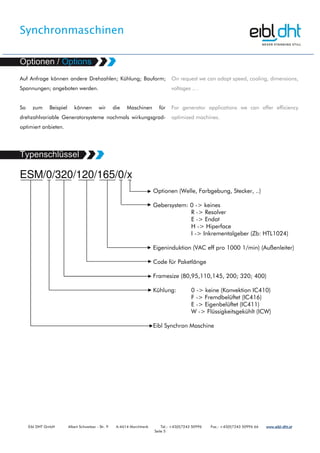 Synchronmaschinen
Eibl DHT GmbH Albert Schweitzer - Str. 9 A-4614 Marchtrenk Tel.: +43(0)7243 50996 Fax.: +43(0)7243 50996 66 www.www.www.www.eibleibleibleibl----dht.atdht.atdht.atdht.at
Seite 5
Auf Anfrage können andere Drehzahlen; Kühlung; Bauform;
Spannungen; angeboten werden.
So zum Beispiel können wir die Maschinen für
drehzahlvariable Generatorsysteme nochmals wirkungsgrad-
optimiert anbieten.
On request we can adapt speed, cooling, dimensions,
voltages .. .
For generator applications we can offer efficiency
optimized machines.
ESM/0/320/120/165/0/x
Optionen (Welle, Farbgebung, Stecker, ..)
Gebersystem: 0 -> keines
R -> Resolver
E -> Endat
H -> Hiperface
I -> Inkrementalgeber (Zb: HTL1024)
Eigeninduktion (VAC eff pro 1000 1/min) (Außenleiter)
Code für Paketlänge
Framesize (80,95,110,145, 200; 320; 400)
Kühlung: 0 -> keine (Konvektion IC410)
F -> Fremdbelüftet (IC416)
E -> Eigenbelüftet (IC411)
W -> Flüssigkeitsgekühlt (ICW)
Eibl Synchron Maschine
 