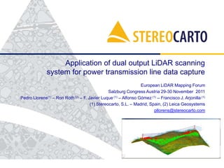Application of dual output LiDAR scanning
system for power transmission line data capture
European LiDAR Mapping Forum
Salzburg Congress Austria 29-30 November 2011
Pedro Llorens(1) – Ron Roth (2) – F. Javier Luque (1) – Alfonso Gómez (1) – Francisco J. Arjonilla (1)
(1) Stereocarto, S.L. – Madrid, Spain, (2) Leica Geosystems
pllorens@stereocarto.com

 