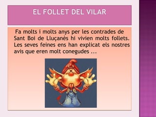 Fa molts i molts anys per les contrades de  Sant Boi de Lluçanès hi vivien molts follets. Les seves feines ens han explicat els nostres avis que eren molt conegudes ... 