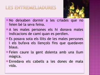 No deixaben dormir a les criades que no feien bé la seva feina. A les males persones els hi donava males indicacions de camí quan es perdien. Es posava sota els llits de les males persones i els bufava els llençols fins que quedaven blaus. Feien caure la gent dolenta amb una llum màgica. Enredava els cabells a les dones de mala vida. 