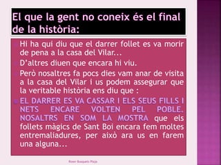  Hi ha qui diu que el darrer follet es va morir 
de pena a la casa del Vilar... 
 D’altres diuen que encara hi viu. 
 Però nosaltres fa pocs dies vam anar de visita 
a la casa del Vilar i us podem assegurar que 
la veritable història ens diu que : 
que els 
follets màgics de Sant Boi encara fem moltes 
entremaliadures, per això ara us en farem 
una alguna... 
Roser Busquets Plaja 
 