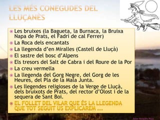  Les bruixes (la Bagueta, la Burnaca, la Bruixa 
Napa de Prats, el Fadrí de cal Ferrer) 
 La Roca dels encantats 
 La llegenda d’en Miralles (Castell de Lluçà) 
 El sastre del bosc d’Alpens 
 Els tresors del Salt de Cabra i del Roure de la Por 
 La creu vermella 
 La llegenda del Gorg Negre, del Gorg de les 
Heures, del Pla de la Mala Junta. 
 Les llegendes religioses de la Verge de Lluçà, 
dels bruixots de Prats, del rector d’Olost i de la 
sequera de Sant Boi. 
Roser Busquets Plaja 
 