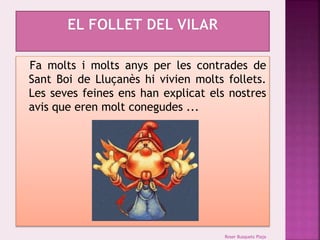 Fa molts i molts anys per les contrades de 
Sant Boi de Lluçanès hi vivien molts follets. 
Les seves feines ens han explicat els nostres 
avis que eren molt conegudes ... 
Roser Busquets Plaja 
 