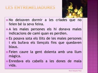  No deixaven dormir a les criades que no 
feien bé la seva feina. 
 A les males persones els hi donava males 
indicacions de camí quan es perdien. 
 Es posava sota els llits de les males persones 
i els bufava els llençols fins que quedaven 
blaus. 
 Feien caure la gent dolenta amb una llum 
màgica. 
 Enredava els cabells a les dones de mala 
vida. 
Roser Busquets Plaja 
 