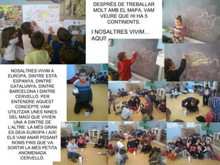 DESPRÉS DE TREBALLAR
MOLT AMB EL MAPA, VAM
VEURE QUE HI HA 5
CONTINENTS.
NOSALTRES VIVIM A
EUROPA, DINTRE ESTÀ
ESPANYA, DINTRE
CATALUNYA, DINTRE
BARCELONA I DINTRE
CERVELLÓ. PER
ENTENDRE AQUEST
CONCEPTE VAM
UTILITZAR UNES NINES
DEL MAGÍ QUE VIVIEN
UNA A DINTRE DE
L’ALTRE. LA MÉS GRAN
ES DEIA EUROPA I AIXÍ
ELS VAM ANAR POSANT
NOMS FINS QUE VA
SORTIR LA MÉS PETITA
ANOMENADA
CERVELLÓ.
I NOSALTRES VIVIM…
AQUÍ!
 
