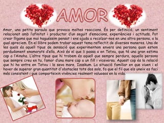 Amor, una petita paraula que provoca moltes reaccions. És per definició, un sentiment
relacionat amb l’afinitat i productor d’un seguit d’emocions, experiències i actituds. Pot
crear lligams que mai haguéssim pensat i ens ajuda a recolzar-nos en una altra persona, a la
qual apreciem. En el llibre podem trobar aquest tema reflectit de diverses maneres. Una de
les quals és aquell tipus de sensació que experimentem envers una persona quan estem
perdudament enamorats d’ella. Això és el que li passa a en Tetxu, que té una gran estima
cap a l’Ainoha. L’altre tipus que hi trobem és aquell que sempre perdura, aquella persona
que sempre creu en tu, l’amor d’una mare cap a un fill i viceversa. Aquest cop és la relació
que hi ha entre en Tetxu i la seva mare, Izaskum. La situació familiar en que viuen i el
haver de superar gran quantitat d'obstacles tots dos sols, fa que el fil que els uneix es faci
més consistent i que comparteixin vivències realment valuoses en la vida.
 