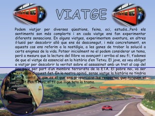 Podem viatjar per diverses qüestions, feina, oci, estudis...Però els
sentiments son més complerts i en cada viatge ens fan experimentar
diferents sensacions. En alguns viatges, experimentem aventura, en altres
il·lusió per descobrir allò que ens és desconegut, i més concretament, en
aquests cas ens referim a la nostàlgia, a les ganes de trobar la solució a
certs enigmes de la vida. Potser inicialment no el podem considerar un tema,
però a mesura que la lectura del llibre va avançant i arriba al seu fi, t’adones
de que el viatge és essencial en la història d’en Tetxu. El jove, es veu obligat
a viatjar per descobrir la veritat sobre el assassinat amb un tret al cap del
seu pare per part d’un membre terrorista de la ETA. El pobre noi, va ser
testimoni d’aquest fet. En la nostra opinió, sense viatge la història no tindria
gaire sentit ja que es el que ens proporciona les respostes que tanquen el
passat d’en Tetxu, el fil que lliga tota la trama.
 