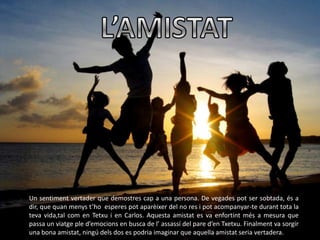 Un sentiment vertader que demostres cap a una persona. De vegades pot ser sobtada, és a
dir, que quan menys t’ho esperes pot aparèixer del no res i pot acompanyar-te durant tota la
teva vida,tal com en Tetxu i en Carlos. Aquesta amistat es va enfortint més a mesura que
passa un viatge ple d’emocions en busca de l’ assassí del pare d’en Txetxu. Finalment va sorgir
una bona amistat, ningú dels dos es podria imaginar que aquella amistat seria vertadera.
 