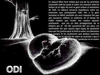 En aquest llibre hem trobat que una de les prioritats
essencials amb les quals el autor vol conectar amb els
lectors és el tòpic de com la gent entent el sentiment
de l’odi. La ràbia,el rencor,la impotència solen ser
emocions que acompanyen l’odi. Per a la gent
nerviosa és difícil controlar els seus impulsos fet que
pot ocasionar utilitzar la violència. En el temps de
l’oblit trobem que l’autor ens mostra aquests
sentiments que viu un dels protagonistes de la
història per el fet del assassinat del seu pare, els
sentiments fan que aquest sigui capaç de qualsevol
cosa per fer justicia però al final el autor ens demostra
que sempre hi ha sentiments que podran controlar
l’odi i que tot és qüestió de saber-se controlar i que si
ho sabem fer tot serà més fàcil i productiu en la nostra
vida.
 