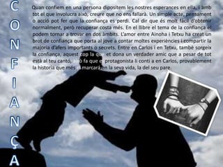 Quan confiem en una persona dipositem les nostres esperances en ella, i amb
tot el que involucra això, creure que no ens fallarà. Un simple acte, pensament
o acció pot fer que la confiança es perdi. Cal dir que és molt fácil d’obtenir
normalment, però recuperar costa més. En el llibre el tema de la confiança el
podem tornar a trovar en dos àmbits. L’amor entre Ainoha i Tetxu ha creat un
brot de confiança que porta al jove a contar moltes experiències i compartir la
majoria d’afers importants o secrets. Entre en Carlos i en Tetxu, tambè sorgeix
la confiança, aquest cop la que et dona un verdader amic que a pesar de tot
està al teu cantó, això fa que el protagonista li conti a en Carlos, provablement
la historia que més el marcará en la seva vida, la del seu pare.
 