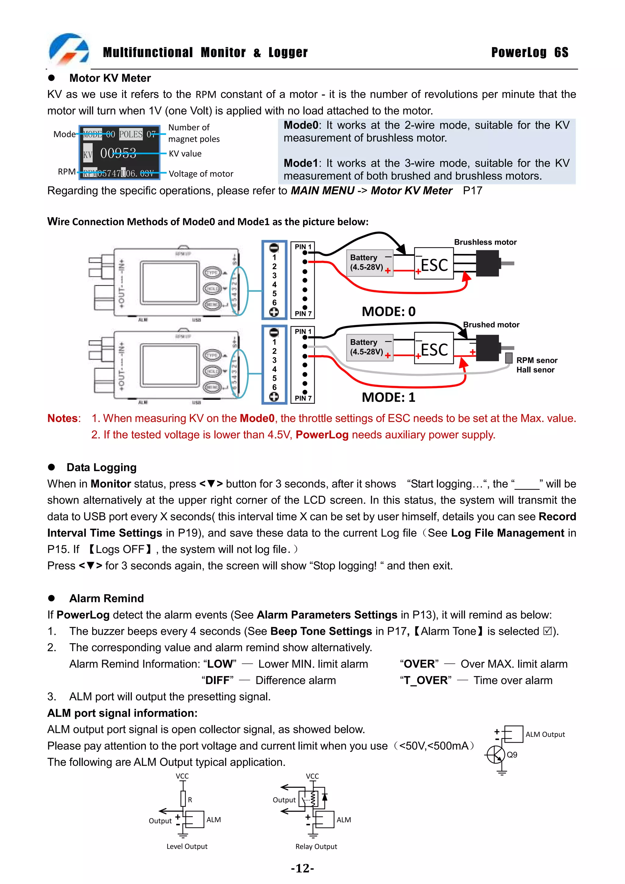 Multifunctional Monitor & Logger                                                PowerLog 6S
 Motor KV Meter
KV as we use it refers to the RPM constant of a motor - it is the number of revolutions per minute that the
motor will turn when 1V (one Volt) is applied with no load attached to the motor.
                         Number of                Mode0: It works at the 2-wire mode, suitable for the KV
 Mode MODE 00 POLES 07                            measurement of brushless motor.
                         magnet poles
       KV   00953        KV value
                                                 Mode1: It works at the 3-wire mode, suitable for the KV
  RPM RPM05747U06.03V    Voltage of motor        measurement of both brushed and brushless motors.
Regarding the specific operations, please refer to MAIN MENU -> Motor KV Meter P17

Wire Connection Methods of Mode0 and Mode1 as the picture below:
                                                                                    Brushless motor
                                                   PIN 1
                                              1                   Battery －   －
                                              2
                                              3
                                                                  (4.5-28V)
                                                                        +     ESC
                                                                              +
                                              4
                                              5
                                              6
                                                   PIN 7            MODE: 0
                                                                                      Brushed motor
                                                   PIN 1
                                              1                   Battery －   －        －
                                              2
                                              3
                                                                  (4.5-28V)
                                                                        +     ESC
                                                                              +        +
                                                                                                  RPM senor
                                              4                                                   Hall senor
                                              5
                                              6
                                                   PIN 7            MODE: 1
Notes: 1. When measuring KV on the Mode0, the throttle settings of ESC needs to be set at the Max. value.
       2. If the tested voltage is lower than 4.5V, PowerLog needs auxiliary power supply.

 Data Logging
When in Monitor status, press <▼> button for 3 seconds, after it shows ―Start logging…―, the ―____‖ will be
shown alternatively at the upper right corner of the LCD screen. In this status, the system will transmit the
data to USB port every X seconds( this interval time X can be set by user himself, details you can see Record
Interval Time Settings in P19), and save these data to the current Log file（See Log File Management in
P15. If 【Logs OFF】, the system will not log file．  ）
Press <▼> for 3 seconds again, the screen will show ―Stop logging! ― and then exit.

 Alarm Remind
If PowerLog detect the alarm events (See Alarm Parameters Settings in P13), it will remind as below:
1. The buzzer beeps every 4 seconds (See Beep Tone Settings in P17,【Alarm Tone】is selected ).
2. The corresponding value and alarm remind show alternatively.
     Alarm Remind Information: ―LOW‖ — Lower MIN. limit alarm           ―OVER‖ — Over MAX. limit alarm
                                 ―DIFF‖ — Difference alarm              ―T_OVER‖ — Time over alarm
3. ALM port will output the presetting signal.
ALM port signal information:
ALM output port signal is open collector signal, as showed below.                        +     ALM Output
Please pay attention to the port voltage and current limit when you use（<50V,<500mA）
                                                                                         -
                                                                                           Q9
The following are ALM Output typical application.
                             VCC                       VCC

                                 R            Output

                             +       ALM               +      ALM
                    Output
                             -                         -
                        Level Output               Relay Output

                                                  -12-
 