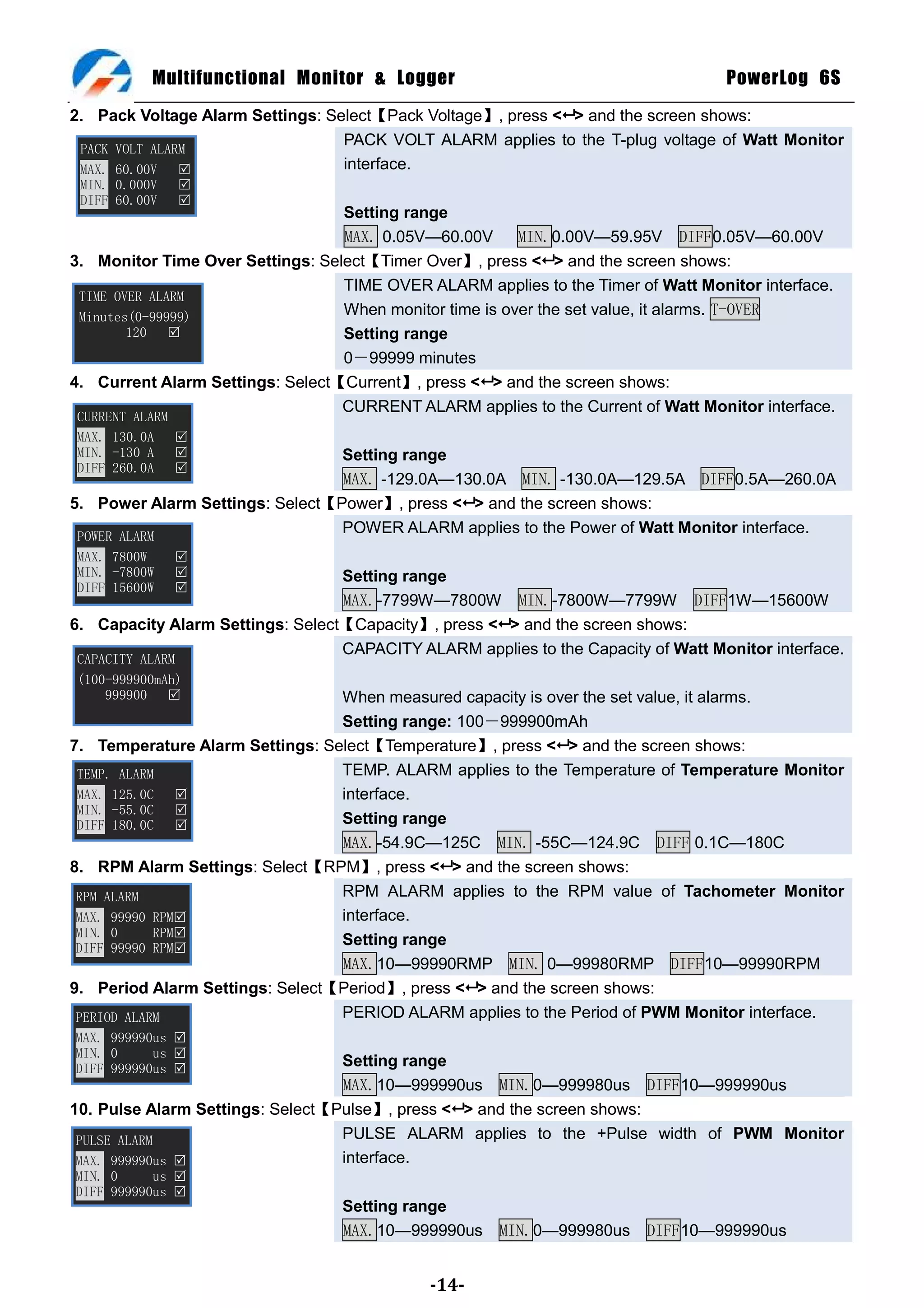 Multifunctional Monitor & Logger                                        PowerLog 6S
2. Pack Voltage Alarm Settings: Select【Pack Voltage】, press < > and the screen shows:
                                  PACK VOLT ALARM applies to the T-plug voltage of Watt Monitor
 PACK VOLT ALARM
 MAX. 60.00V                     interface.
 MIN. 0.000V   
 DIFF 60.00V   
                                  Setting range
                                  MAX. 0.05V—60.00V      MIN.0.00V—59.95V DIFF0.05V—60.00V
3. Monitor Time Over Settings: Select【Timer Over】, press < > and the screen shows:
                                  TIME OVER ALARM applies to the Timer of Watt Monitor interface.
 TIME OVER ALARM
 Minutes(0-99999)                 When monitor time is over the set value, it alarms. T-OVER
        120                      Setting range
                                  0－99999 minutes
4. Current Alarm Settings: Select【Current】, press < > and the screen shows:
                                  CURRENT ALARM applies to the Current of Watt Monitor interface.
CURRENT ALARM
MAX. 130.0A   
MIN. -130 A                     Setting range
DIFF 260.0A   
                                 MAX. -129.0A—130.0A MIN. -130.0A—129.5A DIFF0.5A—260.0A
5. Power Alarm Settings: Select【Power】, press < > and the screen shows:
 POWER ALARM
                                 POWER ALARM applies to the Power of Watt Monitor interface.
MAX. 7800W     
MIN. -7800W                      Setting range
DIFF 15600W    
                                  MAX.-7799W—7800W MIN.-7800W—7799W DIFF1W—15600W
6. Capacity Alarm Settings: Select【Capacity】, press < > and the screen shows:
                                  CAPACITY ALARM applies to the Capacity of Watt Monitor interface.
CAPACITY ALARM
(100-999900mAh)
    999900                      When measured capacity is over the set value, it alarms.
                                 Setting range: 100－999900mAh
7. Temperature Alarm Settings: Select【Temperature】, press < > and the screen shows:
 TEMP. ALARM                     TEMP. ALARM applies to the Temperature of Temperature Monitor
 MAX. 125.0C                    interface.
 MIN. -55.0C   
 DIFF 180.0C                    Setting range
                                 MAX.-54.9C—125C MIN. -55C—124.9C DIFF 0.1C—180C
8. RPM Alarm Settings: Select【RPM】, press < > and the screen shows:
 RPM ALARM                       RPM ALARM applies to the RPM value of Tachometer Monitor
 MAX. 99990 RPM                 interface.
 MIN. 0     RPM
 DIFF 99990 RPM
                                 Setting range
                                 MAX.10—99990RMP MIN. 0—99980RMP DIFF10—99990RPM
9. Period Alarm Settings: Select【Period】, press < > and the screen shows:
 PERIOD ALARM                    PERIOD ALARM applies to the Period of PWM Monitor interface.
MAX. 999990us 
MIN. 0     us 
DIFF 999990us 
                                  Setting range
                                  MAX.10—999990us MIN.0—999980us DIFF10—999990us
10. Pulse Alarm Settings: Select【Pulse】, press < > and the screen shows:
 PULSE ALARM                      PULSE ALARM applies to the +Pulse width of PWM Monitor
 MAX. 999990us                   interface.
MIN. 0     us 
DIFF 999990us 
                                  Setting range
                                  MAX.10—999990us     MIN.0—999980us     DIFF10—999990us


                                              -14-
 