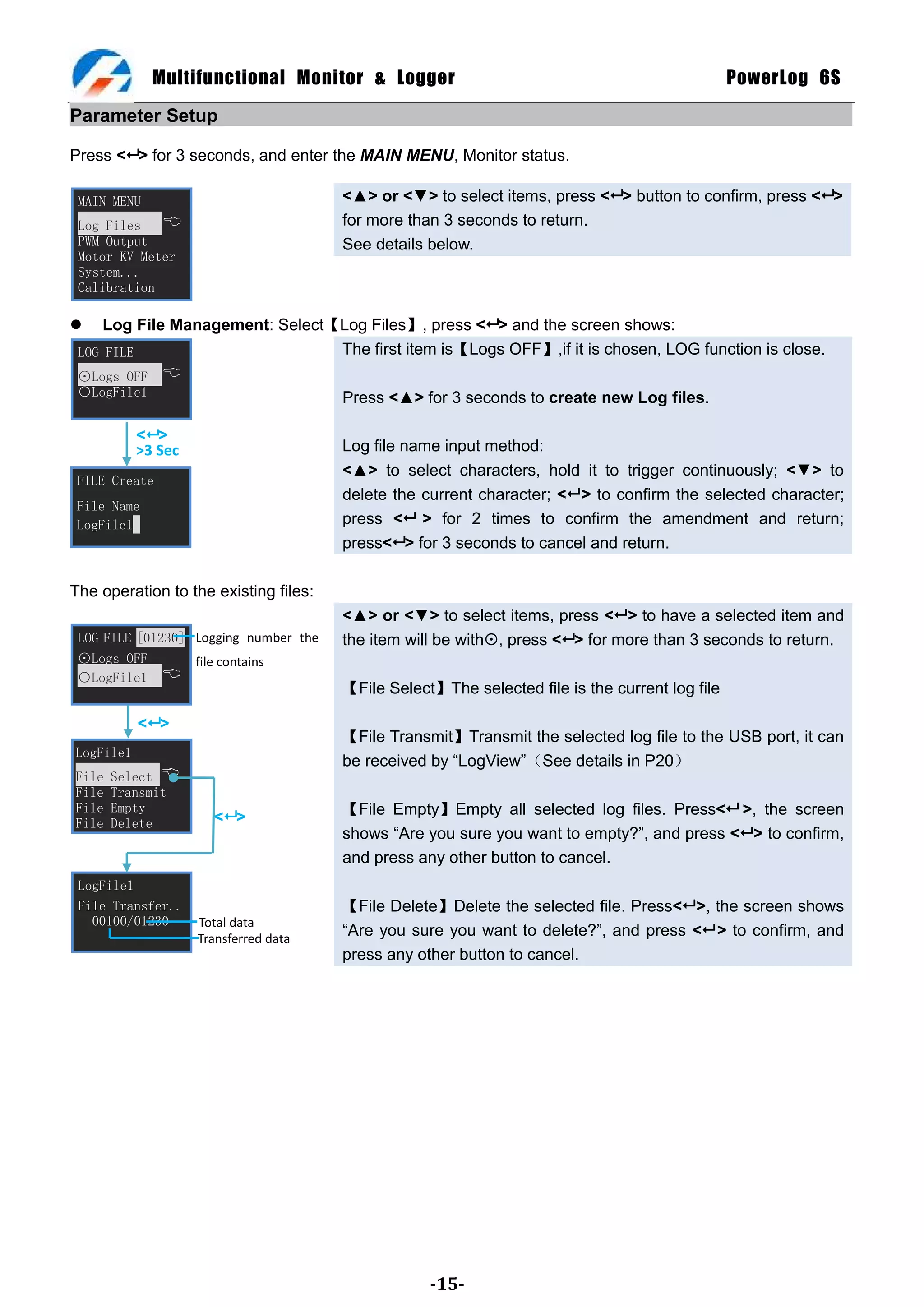 Multifunctional Monitor & Logger                                                   PowerLog 6S

Parameter Setup

Press < > for 3 seconds, and enter the MAIN MENU, Monitor status.

 MAIN MENU                             <▲> or <▼> to select items, press < > button to confirm, press < >
 Log Files                            for more than 3 seconds to return.
 PWM Output                            See details below.
 Motor KV Meter
 System...
 Calibration

    Log File Management: Select【Log Files】, press < > and the screen shows:
 LOG FILE                        The first item is【Logs OFF】,if it is chosen, LOG function is close.
 ⊙Logs OFF     
 ○LogFile1                             Press <▲> for 3 seconds to create new Log files.

           < >
           >3 Sec                      Log file name input method:
                                       <▲> to select characters, hold it to trigger continuously; <▼> to
 FILE Create
                                       delete the current character; < > to confirm the selected character;
 File Name
 LogFile1                              press < > for 2 times to confirm the amendment and return;
                                       press< > for 3 seconds to cancel and return.

The operation to the existing files:
                                       <▲> or <▼> to select items, press < > to have a selected item and
 LOG FILE [01230] Logging number the   the item will be with, press < > for more than 3 seconds to return.
 ⊙Logs OFF        file contains
 ○LogFile1 
                                       【File Select】The selected file is the current log file

           < >
                                       【File Transmit】Transmit the selected log file to the USB port, it can
LogFile1
                                       be received by ―LogView‖（See details in P20）
File   Select 
File   Transmit
File   Empty
                      < >             【File Empty】Empty all selected log files. Press< >, the screen
File   Delete
.                                      shows ―Are you sure you want to empty?‖, and press < > to confirm,
                                       and press any other button to cancel.
 LogFile1
 File Transfer..                       【File Delete】Delete the selected file. Press< >, the screen shows
   00100/01230      Total data
                    Transferred data
                                       ―Are you sure you want to delete?‖, and press < > to confirm, and
                                       press any other button to cancel.




                                                   -15-
 