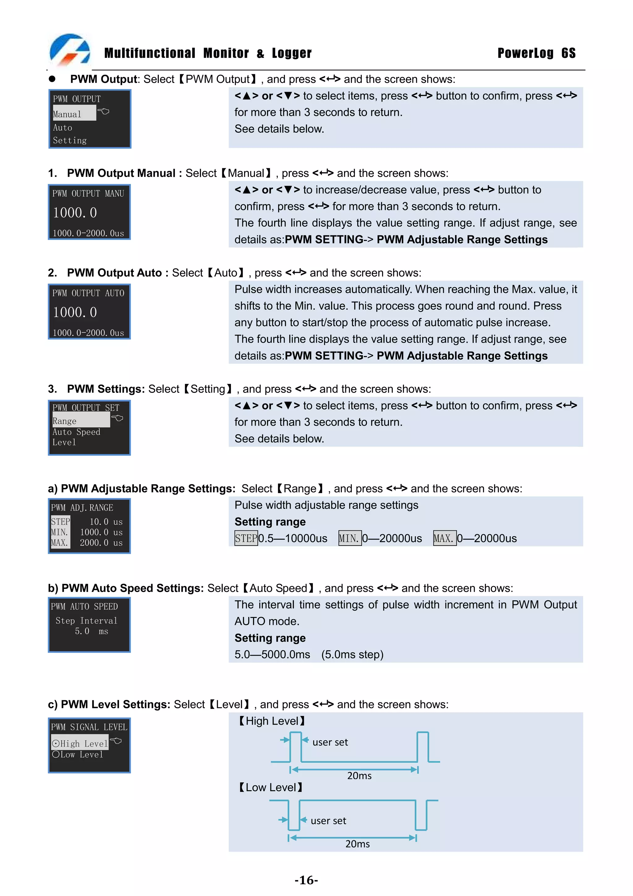 Multifunctional Monitor & Logger                                           PowerLog 6S
    PWM Output: Select【PWM Output】, and press < > and the screen shows:
 PWM OUTPUT                    <▲> or <▼> to select items, press < > button to confirm, press < >
 Manual                       for more than 3 seconds to return.
 Auto                          See details below.
 Setting


1. PWM Output Manual : Select【Manual】, press < > and the screen shows:
 PWM OUTPUT MANU               <▲> or <▼> to increase/decrease value, press < > button to
                               confirm, press < > for more than 3 seconds to return.
 1000.0
                               The fourth line displays the value setting range. If adjust range, see
 1000.0-2000.0us
                               details as:PWM SETTING-> PWM Adjustable Range Settings

2. PWM Output Auto : Select【Auto】, press < > and the screen shows:
 PWM OUTPUT AUTO                Pulse width increases automatically. When reaching the Max. value, it
                                shifts to the Min. value. This process goes round and round. Press
 1000.0
                                any button to start/stop the process of automatic pulse increase.
 1000.0-2000.0us
                                The fourth line displays the value setting range. If adjust range, see
                                details as:PWM SETTING-> PWM Adjustable Range Settings

3. PWM Settings: Select【Setting】, and press < > and the screen shows:
 PWM OUTPUT SET                 <▲> or <▼> to select items, press < > button to confirm, press < >
 Range                         for more than 3 seconds to return.
 Auto Speed
 Level                          See details below.



a) PWM Adjustable Range Settings: Select【Range】, and press < > and the screen shows:
 PWM ADJ.RANGE                   Pulse width adjustable range settings
 STEP    10.0 us                 Setting range
 MIN. 1000.0 us
 MAX. 2000.0 us                  STEP0.5—10000us MIN.0—20000us MAX.0—20000us



b) PWM Auto Speed Settings: Select【Auto Speed】, and press < > and the screen shows:
PWM AUTO SPEED                   The interval time settings of pulse width increment in PWM Output
 Step Interval                   AUTO mode.
     5.0 ms
                                 Setting range
                                 5.0—5000.0ms (5.0ms step)



c) PWM Level Settings: Select【Level】, and press < > and the screen shows:
 PWM SIGNAL LEVEL
                                 【High Level】
⊙High Level                                      user set
○Low Level

                                                             20ms
                                   【Low Level】

                                                  user set

                                                         20ms


                                               -16-
 