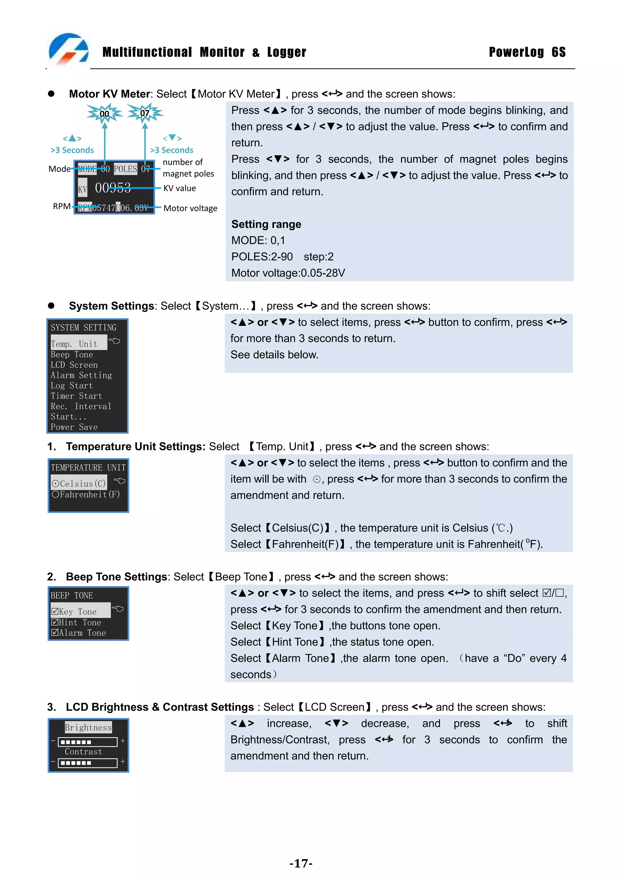 Multifunctional Monitor & Logger                                                PowerLog 6S


    Motor KV Meter: Select【Motor KV Meter】, press < > and the screen shows:
           00      07                 Press <▲> for 3 seconds, the number of mode begins blinking, and
                                      then press <▲> / <▼> to adjust the value. Press < > to confirm and
   <▢>                   <▼>
                                      return.
>3 Seconds            >3 Seconds
                         number of    Press <▼> for 3 seconds, the number of magnet poles begins
Mode MODE 00 POLES 07
                         magnet poles blinking, and then press <▲> / <▼> to adjust the value. Press < > to
       KV 00953          KV value     confirm and return.
 RPM RPM05747U06.03V   Motor voltage
                                       Setting range
                                       MODE: 0,1
                                       POLES:2-90 step:2
                                       Motor voltage:0.05-28V

   System Settings: Select【System…】, press < > and the screen shows:
SYSTEM SETTING
                                 <▲> or <▼> to select items, press < > button to confirm, press < >
Temp. Unit 
                                 for more than 3 seconds to return.
Beep Tone                        See details below.
LCD Screen
Alarm Setting
Log Start
Timer Start
Rec. Interval
Start...
Power Save

1. Temperature Unit Settings: Select 【Temp. Unit】, press < > and the screen shows:
 TEMPERATURE UNIT                 <▲> or <▼> to select the items , press < > button to confirm and the
 ⊙Celsius(C)                     item will be with ⊙, press < > for more than 3 seconds to confirm the
 ○Fahrenheit(F)                   amendment and return.

                                       Select【Celsius(C)】, the temperature unit is Celsius (℃.)
                                       Select【Fahrenheit(F)】, the temperature unit is Fahrenheit( oF).

2. Beep Tone Settings: Select【Beep Tone】, press < > and the screen shows:
 BEEP TONE                      <▲> or <▼> to select the items, and press < > to shift select /,
 Key Tone                     press < > for 3 seconds to confirm the amendment and then return.
 Hint Tone                     Select【Key Tone】,the buttons tone open.
 Alarm Tone
                                Select【Hint Tone】,the status tone open.
                                Select【Alarm Tone】,the alarm tone open. （have a ―Do‖ every 4
                                seconds）

3. LCD Brightness & Contrast Settings : Select【LCD Screen】, press < > and the screen shows:
    Brightness                   <▲> increase, <▼> decrease, and press <> to shift
 - ■■■■■■      +                 Brightness/Contrast, press <> for 3 seconds to confirm the
    Contrast
 - ■■■■■■      +
                                 amendment and then return.




                                                  -17-
 