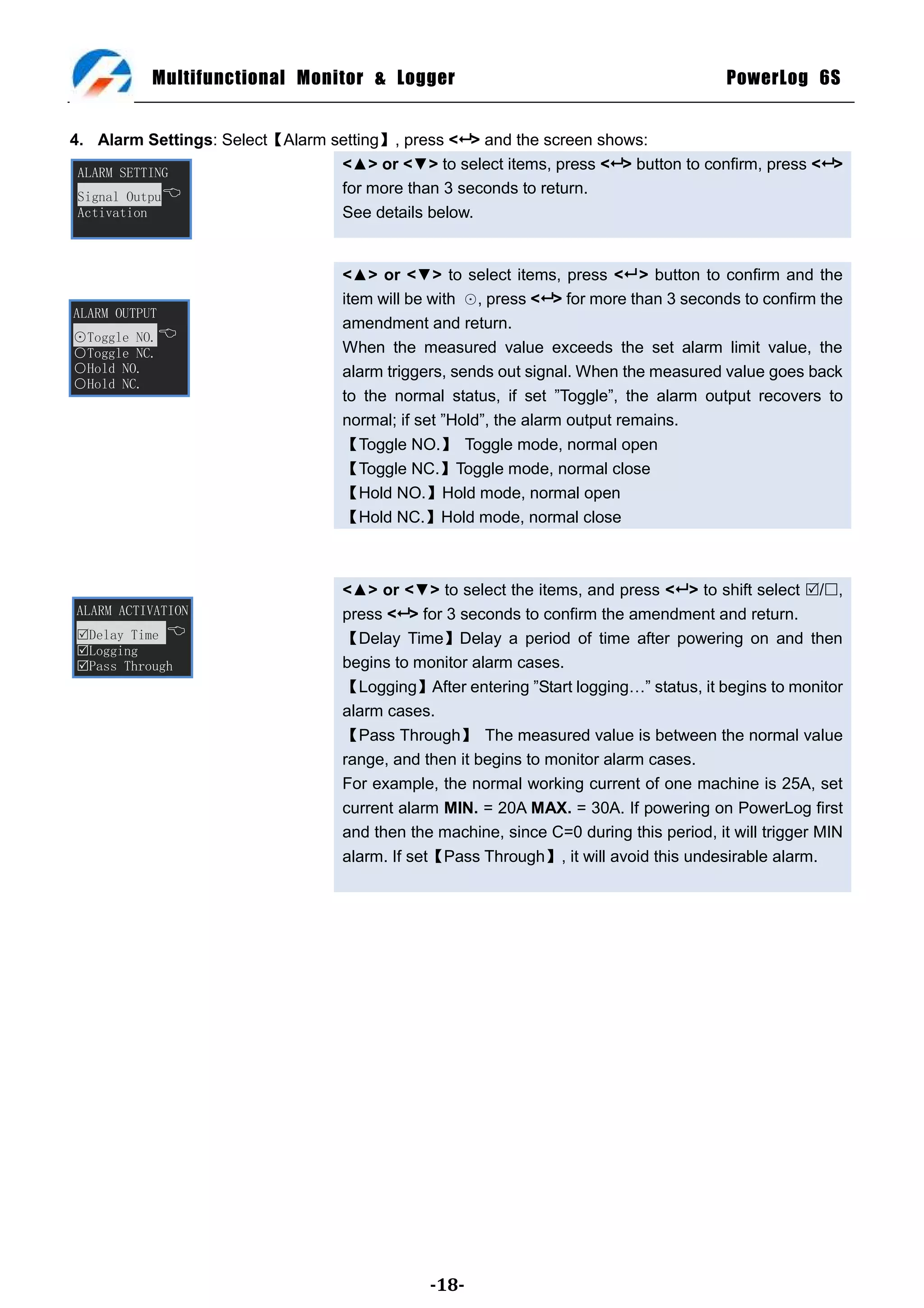 Multifunctional Monitor & Logger                                              PowerLog 6S


4. Alarm Settings: Select【Alarm setting】, press < > and the screen shows:
 ALARM SETTING
                                 <▲> or <▼> to select items, press < > button to confirm, press < >
 Signal Outpu
                                 for more than 3 seconds to return.
 Activation                      See details below.


                                   <▲> or <▼> to select items, press < > button to confirm and the
                                   item will be with ⊙, press < > for more than 3 seconds to confirm the
ALARM OUTPUT
                                   amendment and return.
⊙Toggle NO.
○Toggle NC.                        When the measured value exceeds the set alarm limit value, the
○Hold NO.                          alarm triggers, sends out signal. When the measured value goes back
○Hold NC.
                                   to the normal status, if set ‖Toggle‖, the alarm output recovers to
                                   normal; if set ‖Hold‖, the alarm output remains.
                                   【Toggle NO.】 Toggle mode, normal open
                                   【Toggle NC.】Toggle mode, normal close
                                   【Hold NO.】Hold mode, normal open
                                   【Hold NC.】Hold mode, normal close



                                   <▲> or <▼> to select the items, and press < > to shift select /,
ALARM ACTIVATION                   press < > for 3 seconds to confirm the amendment and return.
Delay Time                       【Delay Time】Delay a period of time after powering on and then
Logging
Pass Through                      begins to monitor alarm cases.
                                   【Logging】After entering ‖Start logging…‖ status, it begins to monitor
                                   alarm cases.
                                   【Pass Through】 The measured value is between the normal value
                                   range, and then it begins to monitor alarm cases.
                                   For example, the normal working current of one machine is 25A, set
                                   current alarm MIN. = 20A MAX. = 30A. If powering on PowerLog first
                                   and then the machine, since C=0 during this period, it will trigger MIN
                                   alarm. If set【Pass Through】, it will avoid this undesirable alarm.




                                               -18-
 