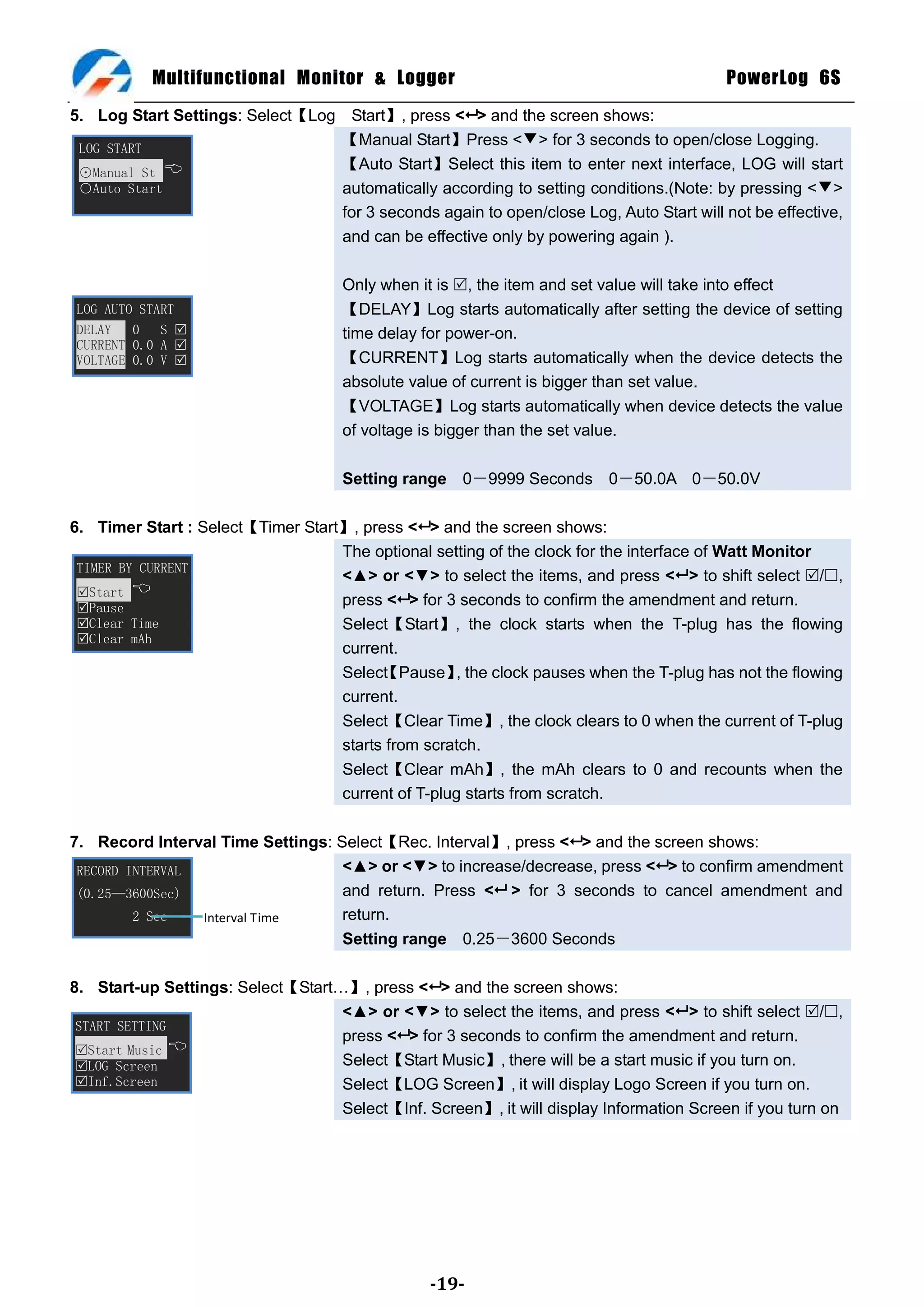 Multifunctional Monitor & Logger                                              PowerLog 6S
5. Log Start Settings: Select【Log Start】, press < > and the screen shows:
 LOG START
                                 【Manual Start】Press <▼> for 3 seconds to open/close Logging.
 ⊙Manual St 
                                 【Auto Start】Select this item to enter next interface, LOG will start
 ○Auto Start                     automatically according to setting conditions.(Note: by pressing <▼>
                                 for 3 seconds again to open/close Log, Auto Start will not be effective,
                                 and can be effective only by powering again ).

                                     Only when it is , the item and set value will take into effect
LOG AUTO START                       【DELAY】Log starts automatically after setting the device of setting
DELAY   0 S                         time delay for power-on.
CURRENT 0.0 A 
VOLTAGE 0.0 V                       【CURRENT】Log starts automatically when the device detects the
                                     absolute value of current is bigger than set value.
                                     【VOLTAGE】Log starts automatically when device detects the value
                                     of voltage is bigger than the set value.

                                     Setting range 0－9999 Seconds 0－50.0A 0－50.0V

6. Timer Start : Select【Timer Start】, press < > and the screen shows:
                                   The optional setting of the clock for the interface of Watt Monitor
 TIMER BY CURRENT
                                   <▲> or <▼> to select the items, and press < > to shift select /,
 Start 
 Pause
                                   press < > for 3 seconds to confirm the amendment and return.
 Clear Time                       Select【Start】, the clock starts when the T-plug has the flowing
 Clear mAh
                                   current.
                                   Select Pause】 the clock pauses when the T-plug has not the flowing
                                         【         ,
                                   current.
                                   Select【Clear Time】, the clock clears to 0 when the current of T-plug
                                   starts from scratch.
                                   Select【Clear mAh】, the mAh clears to 0 and recounts when the
                                   current of T-plug starts from scratch.

7. Record Interval Time Settings: Select【Rec. Interval】, press < > and the screen shows:
 RECORD INTERVAL                   <▲> or <▼> to increase/decrease, press < > to confirm amendment
 (0.25—3600Sec)                    and return. Press < > for 3 seconds to cancel amendment and
         2 Sec   Interval Time     return.
                                   Setting range 0.25－3600 Seconds

8. Start-up Settings: Select【Start…】, press < > and the screen shows:
                                   <▲> or <▼> to select the items, and press < > to shift select /,
 START SETTING
                                   press < > for 3 seconds to confirm the amendment and return.
 Start Music 
 LOG Screen                       Select【Start Music】, there will be a start music if you turn on.
 Inf.Screen                       Select【LOG Screen】, it will display Logo Screen if you turn on.
                                   Select【Inf. Screen】, it will display Information Screen if you turn on




                                                -19-
 