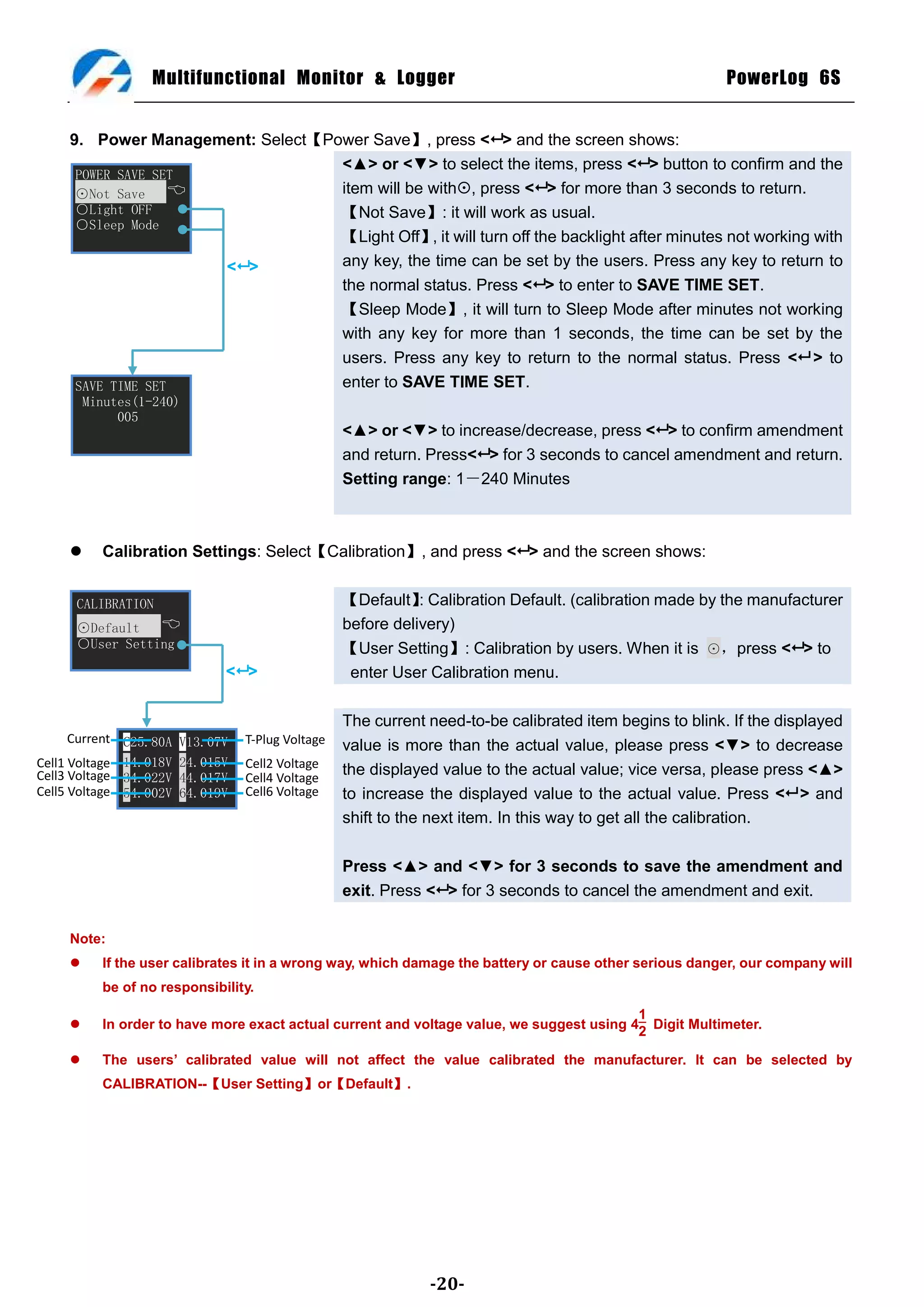 Multifunctional Monitor & Logger                                                        PowerLog 6S


     9. Power Management: Select【Power Save】, press < > and the screen shows:
                                   <▲> or <▼> to select the items, press < > button to confirm and the
      POWER SAVE SET
      ⊙Not Save                   item will be with, press < > for more than 3 seconds to return.
      ○Light OFF                   【Not Save】: it will work as usual.
      ○Sleep Mode
                                   【Light Off】 it will turn off the backlight after minutes not working with
                                                ,
                      < >         any key, the time can be set by the users. Press any key to return to
                                   the normal status. Press < > to enter to SAVE TIME SET.
                                   【Sleep Mode】, it will turn to Sleep Mode after minutes not working
                                   with any key for more than 1 seconds, the time can be set by the
                                   users. Press any key to return to the normal status. Press < > to
      SAVE TIME SET                enter to SAVE TIME SET.
         Minutes(1-240)
              005
                                                   <▲> or <▼> to increase/decrease, press < > to confirm amendment
                                                   and return. Press< > for 3 seconds to cancel amendment and return.
                                                   Setting range: 1－240 Minutes



          Calibration Settings: Select【Calibration】, and press < > and the screen shows:


      CALIBRATION                                  【Default】 Calibration Default. (calibration made by the manufacturer
                                                              :
      ⊙Default                                    before delivery)
      ○User Setting                                【User Setting】: Calibration by users. When it is ⊙，press < > to
                              < >                  enter User Calibration menu.

                                                   The current need-to-be calibrated item begins to blink. If the displayed
      Current C25.80A   V13.07V   T-Plug Voltage   value is more than the actual value, please press <▼> to decrease
Cell1 Voltage 14.018V   24.015V   Cell2 Voltage
Cell3 Voltage 34.022V   44.017V   Cell4 Voltage
                                                   the displayed value to the actual value; vice versa, please press <▲>
Cell5 Voltage 54.002V   64.019V   Cell6 Voltage    to increase the displayed value to the actual value. Press < > and
                                                   shift to the next item. In this way to get all the calibration.

                                                   Press <▲> and <▼> for 3 seconds to save the amendment and
                                                   exit. Press < > for 3 seconds to cancel the amendment and exit.

     Note:
          If the user calibrates it in a wrong way, which damage the battery or cause other serious danger, our company will
           be of no responsibility.
                                                                                           1
          In order to have more exact actual current and voltage value, we suggest using 4 Digit Multimeter.
                                                                                           2

          The users’ calibrated value will not affect the value calibrated the manufacturer. It can be selected by
           CALIBRATION--【User Setting】or【Default】.




                                                               -20-
 