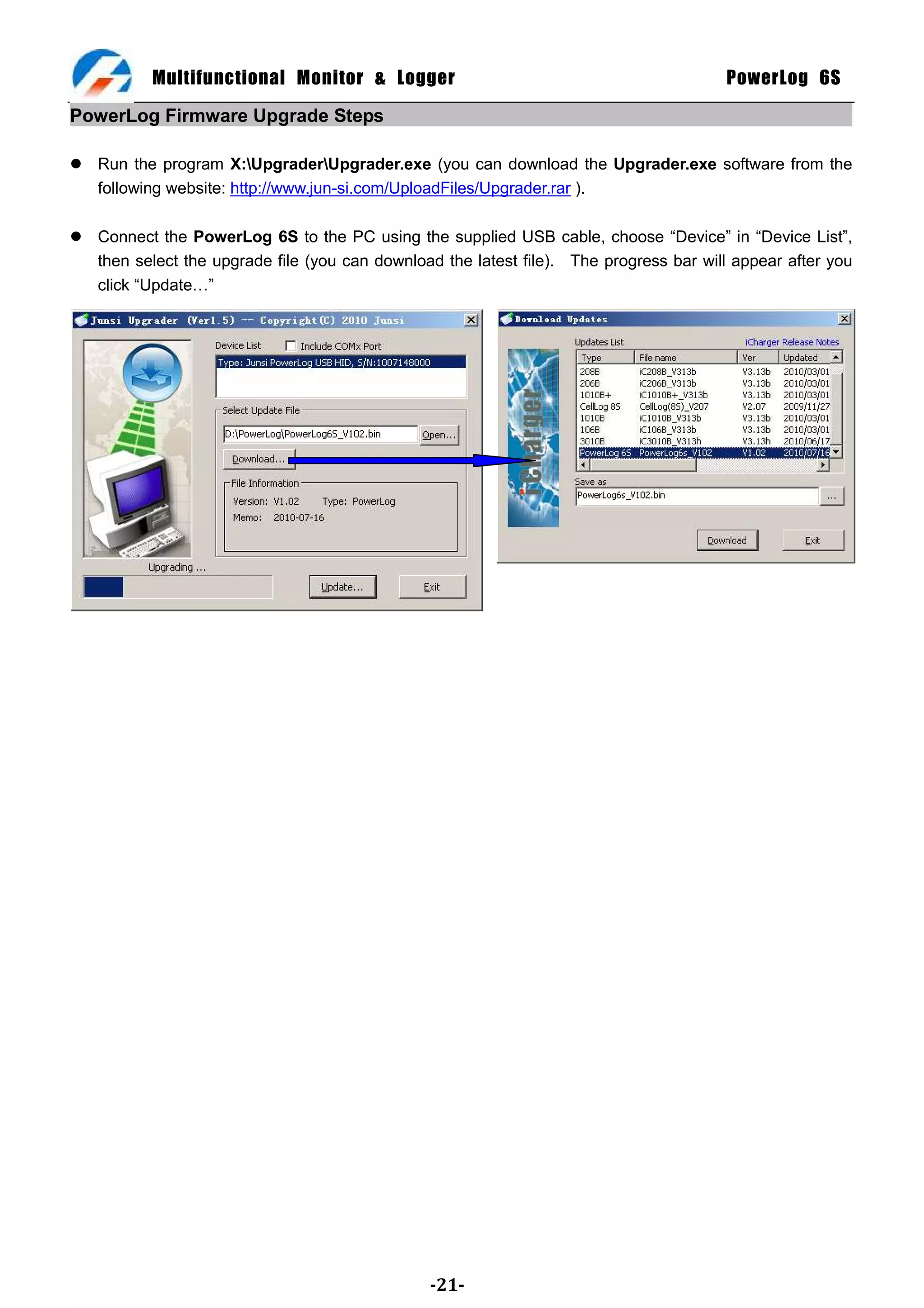 Multifunctional Monitor & Logger                                             PowerLog 6S

PowerLog Firmware Upgrade Steps

 Run the program X:UpgraderUpgrader.exe (you can download the Upgrader.exe software from the
  following website: http://www.jun-si.com/UploadFiles/Upgrader.rar ).

 Connect the PowerLog 6S to the PC using the supplied USB cable, choose ―Device‖ in ―Device List‖,
  then select the upgrade file (you can download the latest file). The progress bar will appear after you
  click ―Update…‖




                                                -21-
 