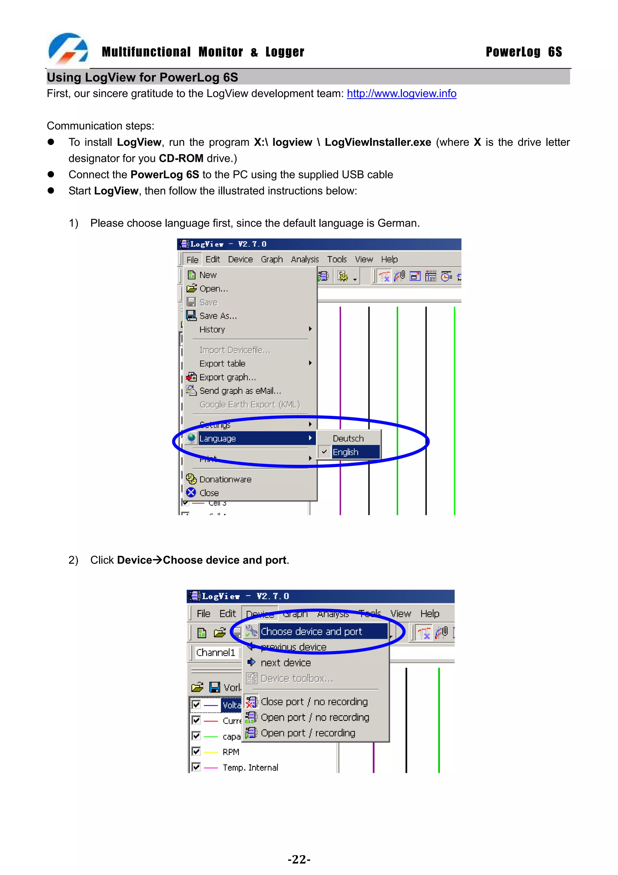 Multifunctional Monitor & Logger                                             PowerLog 6S

Using LogView for PowerLog 6S
First, our sincere gratitude to the LogView development team: http://www.logview.info

Communication steps:
 To install LogView, run the program X: logview  LogViewInstaller.exe (where X is the drive letter
   designator for you CD-ROM drive.)
 Connect the PowerLog 6S to the PC using the supplied USB cable
 Start LogView, then follow the illustrated instructions below:

    1)   Please choose language first, since the default language is German.




    2)   Click DeviceChoose device and port.




                                                 -22-
 