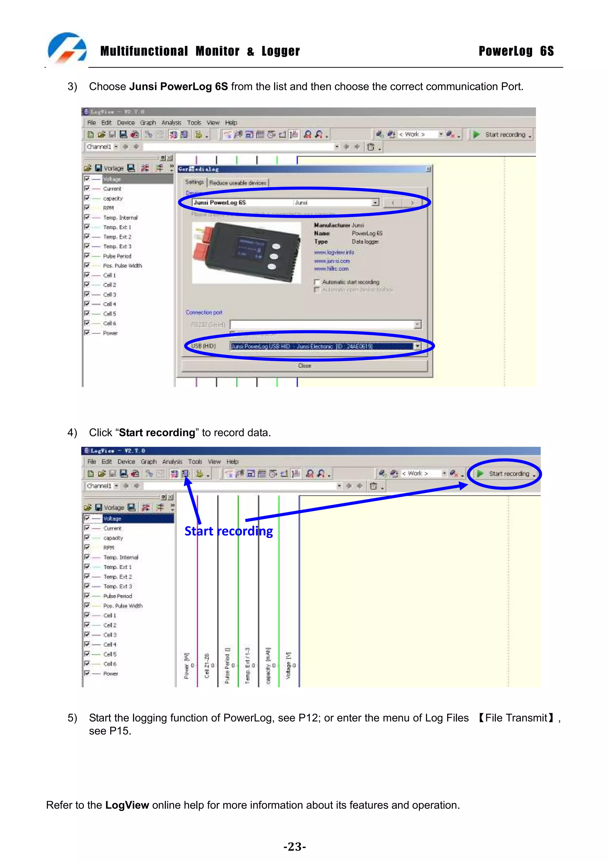 Multifunctional Monitor & Logger                                               PowerLog 6S

    3)   Choose Junsi PowerLog 6S from the list and then choose the correct communication Port.




    4)   Click ―Start recording‖ to record data.




                             Start recording




    5)   Start the logging function of PowerLog, see P12; or enter the menu of Log Files 【File Transmit】,
         see P15.




Refer to the LogView online help for more information about its features and operation.


                                                   -23-
 