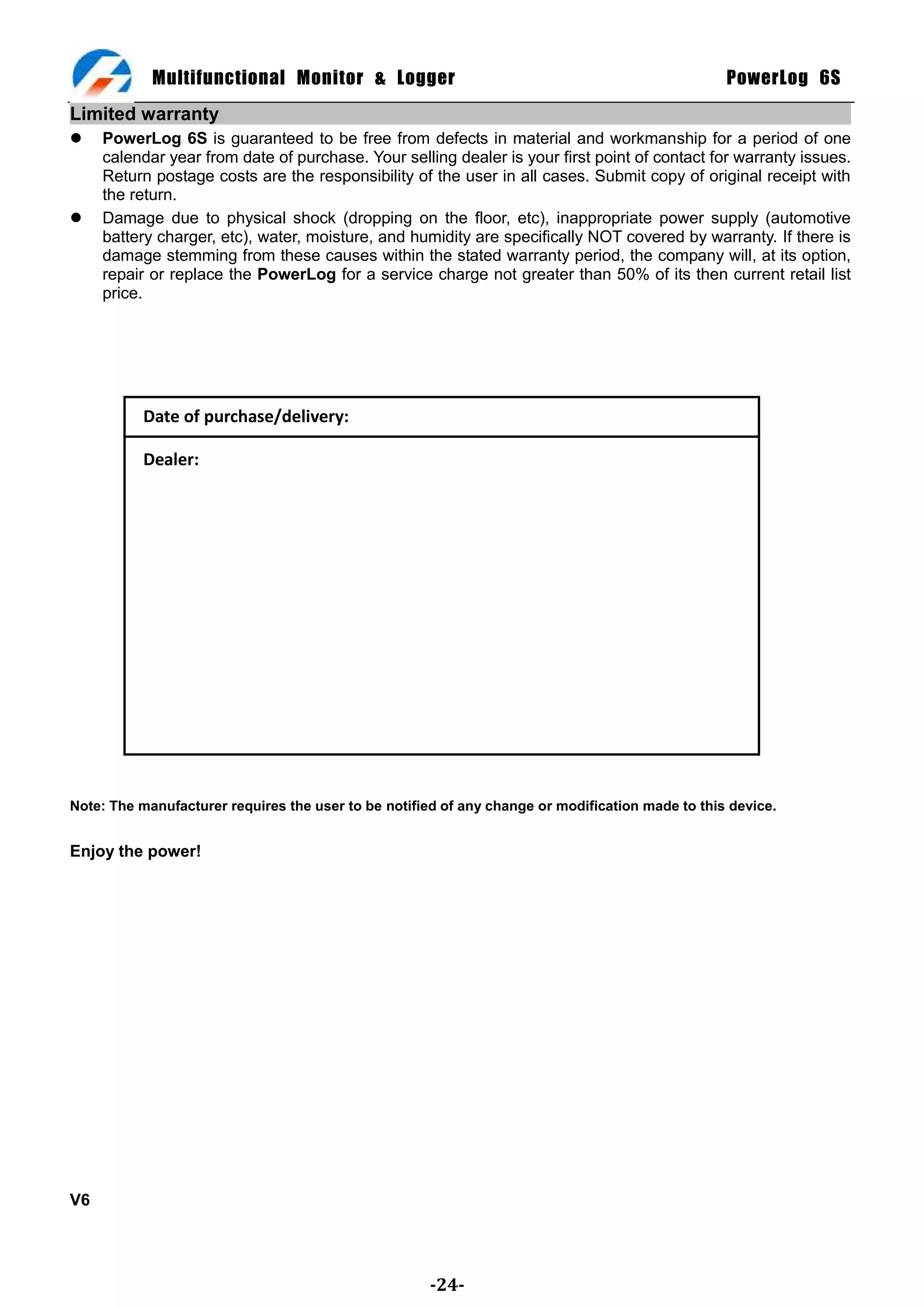 Multifunctional Monitor & Logger                                                      PowerLog 6S
Limited warranty
    PowerLog 6S is guaranteed to be free from defects in material and workmanship for a period of one
     calendar year from date of purchase. Your selling dealer is your first point of contact for warranty issues.
     Return postage costs are the responsibility of the user in all cases. Submit copy of original receipt with
     the return.
    Damage due to physical shock (dropping on the floor, etc), inappropriate power supply (automotive
     battery charger, etc), water, moisture, and humidity are specifically NOT covered by warranty. If there is
     damage stemming from these causes within the stated warranty period, the company will, at its option,
     repair or replace the PowerLog for a service charge not greater than 50% of its then current retail list
     price.




           Date of purchase/delivery:

           Dealer:




Note: The manufacturer requires the user to be notified of any change or modification made to this device.


Enjoy the power!




V6




                                                      -24-
 