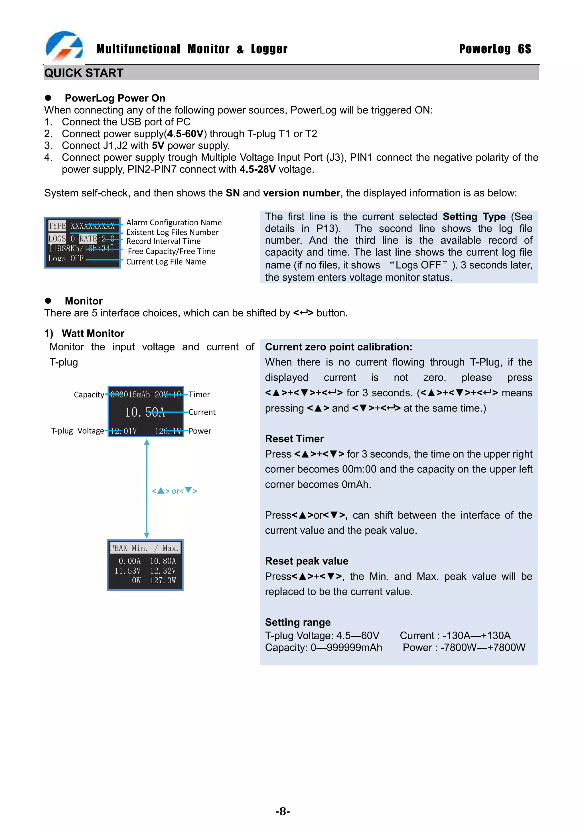 Multifunctional Monitor & Logger                                              PowerLog 6S

QUICK START

 PowerLog Power On
When connecting any of the following power sources, PowerLog will be triggered ON:
1. Connect the USB port of PC
2. Connect power supply(4.5-60V) through T-plug T1 or T2
3. Connect J1,J2 with 5V power supply.
4. Connect power supply trough Multiple Voltage Input Port (J3), PIN1 connect the negative polarity of the
   power supply, PIN2-PIN7 connect with 4.5-28V voltage.

System self-check, and then shows the SN and version number, the displayed information is as below:

                                                The first line is the current selected Setting Type (See
TYPE XXXXXXXXXX    Alarm Configuration Name
                   Existent Log Files Number    details in P13). The second line shows the log file
LOGS 0 RATE:2.0    Record Interval Time         number. And the third line is the available record of
[1988Kb/16h:34]    Free Capacity/Free Time      capacity and time. The last line shows the current log file
Logs OFF           Current Log File Name        name (if no files, it shows “Logs OFF”). 3 seconds later,
                                                the system enters voltage monitor status.

 Monitor
There are 5 interface choices, which can be shifted by < > button.
1) Watt Monitor
 Monitor the input voltage and current of       Current zero point calibration:
 T-plug                                         When there is no current flowing through T-Plug, if the
                                                displayed current is not zero, please press
      Capacity 003015mAh 20M:10 Timer           <▲>+<▼>+< > for 3 seconds. (<▲>+<▼>+< > means
                  10.50A           Current      pressing <▲> and <▼>+< > at the same time.)

 T-plug Voltage 12.01V    126.1W Power
                                                Reset Timer
                                                Press <▲>+<▼> for 3 seconds, the time on the upper right
                                                corner becomes 00m:00 and the capacity on the upper left
                                                corner becomes 0mAh.
                         <▢> or<▼>

                                                Press<▲>or<▼>, can shift between the interface of the
                                                current value and the peak value.
               PEAK Min. / Max.
                 0.00A 10.80A                   Reset peak value
                11.53V 12.32V
                    0W 127.3W                   Press<▲>+<▼>, the Min. and Max. peak value will be
                                                replaced to be the current value.

                                                Setting range
                                                T-plug Voltage: 4.5—60V      Current : -130A—+130A
                                                Capacity: 0—999999mAh        Power : -7800W—+7800W




                                                  -8-
 