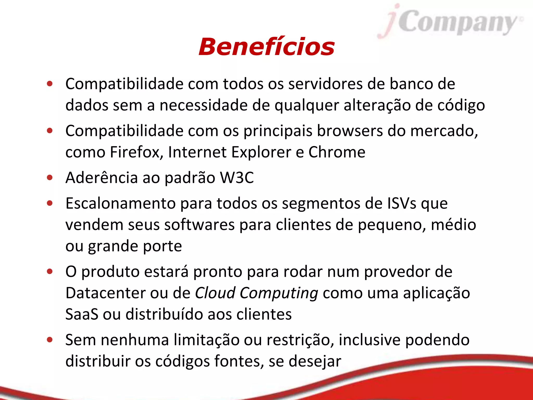 Benefícios
• Compatibilidade com todos os servidores de banco de
dados sem a necessidade de qualquer alteração de código
• Compatibilidade com os principais browsers do mercado,
como Firefox, Internet Explorer e Chrome
• Aderência ao padrão W3C
• Escalonamento para todos os segmentos de ISVs que
vendem seus softwares para clientes de pequeno, médio
ou grande porte
• O produto estará pronto para rodar num provedor de
Datacenter ou de Cloud Computing como uma aplicação
SaaS ou distribuído aos clientes
• Sem nenhuma limitação ou restrição, inclusive podendo
distribuir os códigos fontes, se desejar
 