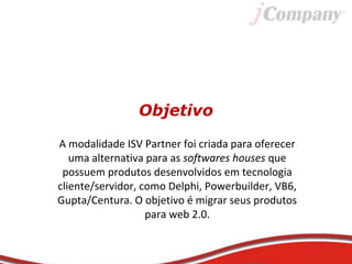 Objetivo
A modalidade ISV Partner foi criada para oferecer
uma alternativa para as softwares houses que
possuem produtos desenvolvidos em tecnologia
cliente/servidor, como Delphi, Powerbuilder, VB6,
Gupta/Centura. O objetivo é migrar seus produtos
para web 2.0.
 