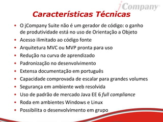 Características Técnicas
• O jCompany Suite não é um gerador de código: o ganho
de produtividade está no uso de Orientação a Objeto
• Acesso ilimitado ao código fonte
• Arquitetura MVC ou MVP pronta para uso
• Redução na curva de aprendizado
• Padronização no desenvolvimento
• Extensa documentação em português
• Capacidade comprovada de escalar para grandes volumes
• Segurança em ambiente web resolvida
• Uso de padrão de mercado Java EE 6 full compliance
• Roda em ambientes Windows e Linux
• Possibilita o desenvolvimento em grupo
 