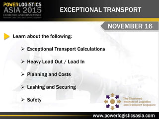EXCEPTIONAL TRANSPORT
NOVEMBER 16
Learn about the following:
 Exceptional Transport Calculations
 Heavy Load Out / Load In
 Planning and Costs
 Lashing and Securing
 Safety
 