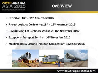 OVERVIEW
 Exhibition: 18th – 19th November 2015
 Project Logistics Conference: 18th – 19th November 2015
 BIMCO Heavy Lift Contracts Workshop: 16th November 2015
 Exceptional Transport Seminar: 16th November 2015
 Maritime Heavy Lift and Transport Seminar: 17th November 2015
 
