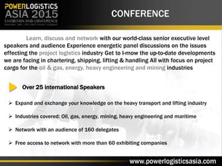 CONFERENCE
Learn, discuss and network with our world-class senior executive level
speakers and audience Experience energetic panel discussions on the issues
effecting the project logistics industry Get to I-mow the up-to-date developments
we are facing in chartering, shipping, lifting & handling All with focus on project
cargo for the oil & gas, energy, heavy engineering and mining industries
Over 25 international Speakers
 Expand and exchange your knowledge on the heavy transport and lifting industry
 Industries covered: Oil, gas, energy, mining, heavy engineering and maritime
 Network with an audience of 160 delegates
 Free access to network with more than 60 exhibiting companies
 
