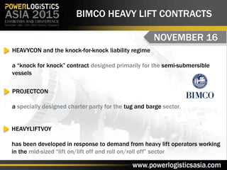 BIMCO HEAVY LIFT CONTRACTS
NOVEMBER 16
HEAVYCON and the knock-for-knock liability regime
a “knock for knock” contract designed primarily for the semi-submersible
vessels
HEAVYLIFTVOY
has been developed in response to demand from heavy lift operators working
in the mid-sized “lift on/lift off and roll on/roll off” sector
PROJECTCON
a specially designed charter party for the tug and barge sector.
 