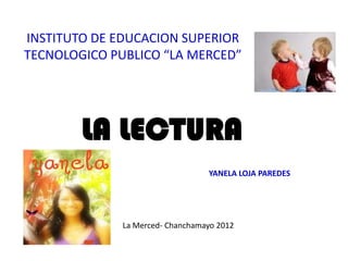INSTITUTO DE EDUCACION SUPERIOR
TECNOLOGICO PUBLICO “LA MERCED”




        LA LECTURA
                                  YANELA LOJA PAREDES




              La Merced- Chanchamayo 2012
 