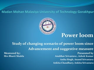 Power loom 
Study of changing scenario of power loom since 
Advancement and suggestive measure 
Mentored by: Presented by 
Mrs Bharti Shukla Anubhav Srivastava , Ashok Kumar 
Astha Singh, Anand Srivastava 
Ankita Chaudhary, Ankita Srivastava 
 