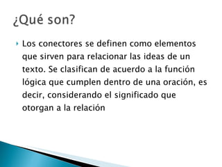 Los conectores se definen como elementos que sirven para relacionar las ideas de un texto. Se clasifican de acuerdo a la función lógica que cumplen dentro de una oración, es decir, considerando el significado que otorgan a la relación 
