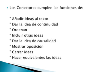 Los Conectores cumplen las funciones de: " Añadir ideas al texto " Dar la idea de continuidad " Ordenan " Incluir otras ideas " Dar la idea de causalidad " Mostrar oposición " Cerrar ideas " Hacer equivalentes las ideas 